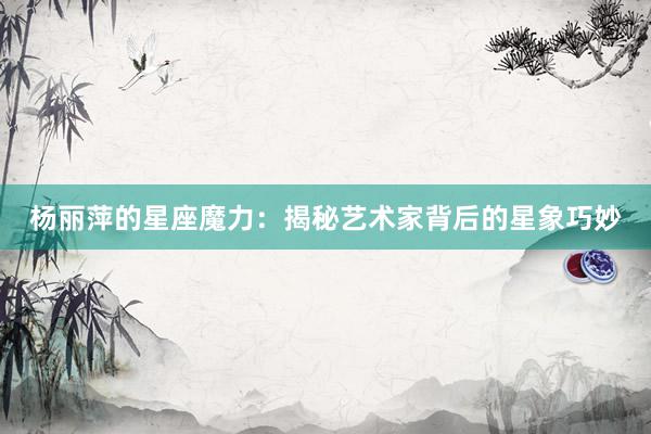 杨丽萍的星座魔力：揭秘艺术家背后的星象巧妙